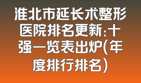 淮北市延长术整形医院排名更新：十强一览表出炉（年度排行排名）