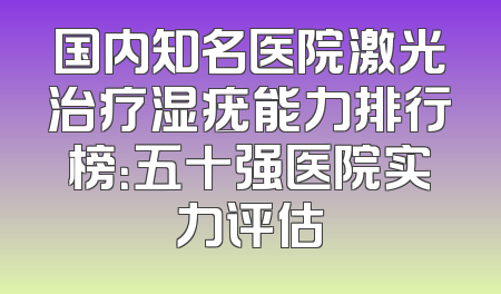 国内知名医院激光治疗湿疣能力排行榜：五十强医院实力评估