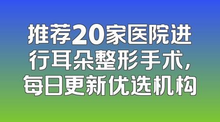 推荐20家医院进行耳朵整形手术，每日更新优选机构