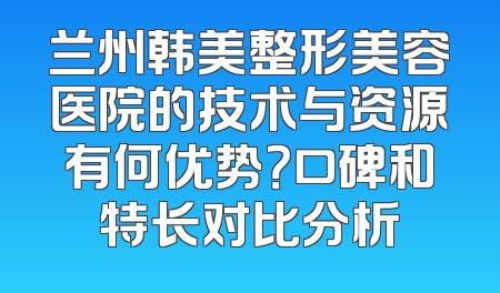 兰州韩美整形美容医院的技术与资源有何优势？口碑和特长对比分析