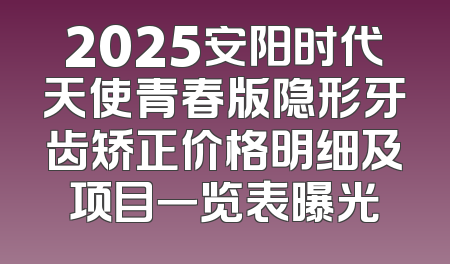 2025安阳时代天使青春版隐形牙齿矫正价格明细及项目一览表曝光