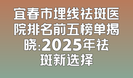 宜春市埋线祛斑医院排名前五榜单揭晓：2025年祛斑新选择