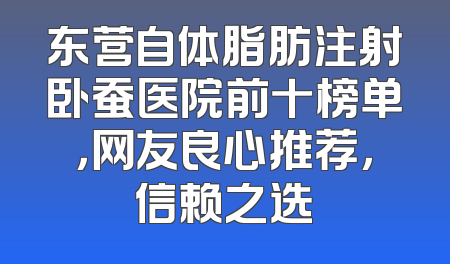 东营自体脂肪注射卧蚕医院前十榜单，网友良心推荐，信赖之选