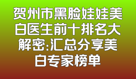 贺州市黑脸娃娃美白医生前十排名大解密：汇总分享美白专家榜单