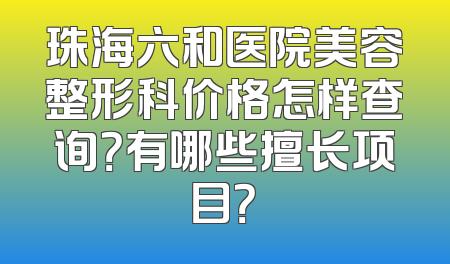 珠海六和医院美容整形科价格怎样查询？有哪些擅长项目？