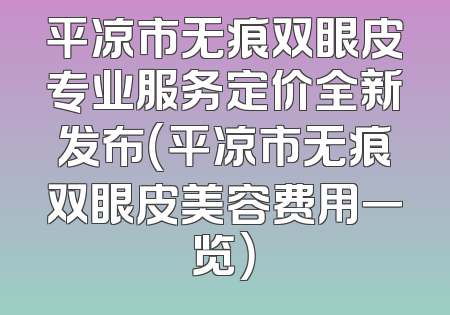 平凉市无痕双眼皮专业服务定价全新发布（平凉市无痕双眼皮美容费用一览）