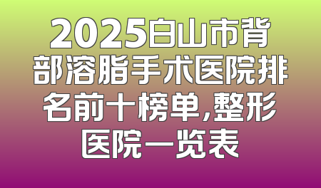 2025白山市背部溶脂手术医院排名前十榜单，整形医院一览表
