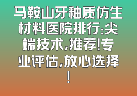 马鞍山牙釉质仿生材料医院排行：尖端技术，推荐！专业评估，放心选择！