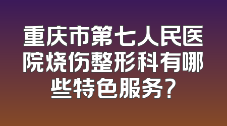 重庆市第七人民医院烧伤整形科有哪些特色服务？