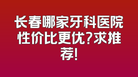 长春哪家牙科医院性价比更优？求推荐！