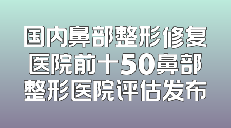 国内鼻部整形修复医院前十50鼻部整形医院评估发布