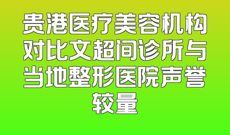 贵港医疗美容机构对比文超间诊所与当地整形医院声誉较量