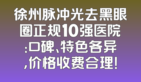 徐州脉冲光去黑眼圈正规10强医院：口碑、特色各异，价格收费合理！