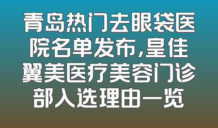 青岛热门去眼袋医院名单发布，皇佳翼美医疗美容门诊部入选理由一览