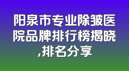 阳泉市专业除皱医院品牌排行榜揭晓，排名分享