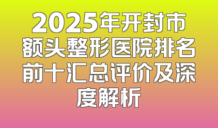 2025年开封市额头整形医院排名前十汇总评价及深度解析