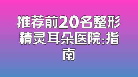 推荐前20名整形精灵耳朵医院：指南