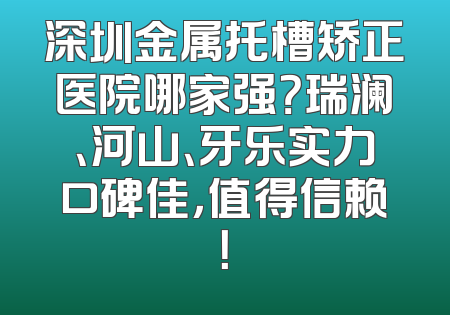 深圳金属托槽矫正医院哪家强？瑞澜、河山、牙乐实力口碑佳，值得信赖！