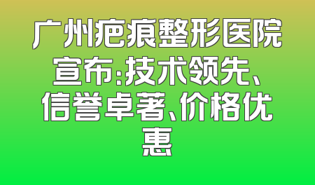 广州疤痕整形医院宣布：技术领先、信誉卓著、价格优惠