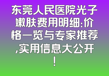 东莞人民医院光子嫩肤费用明细：价格一览与专家推荐，实用信息大公开！