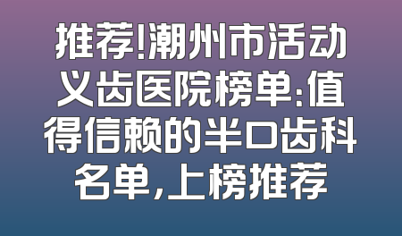推荐！潮州市活动义齿医院榜单：值得信赖的半口齿科名单，上榜推荐