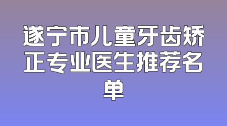 遂宁市儿童牙齿矫正专业医生推荐名单