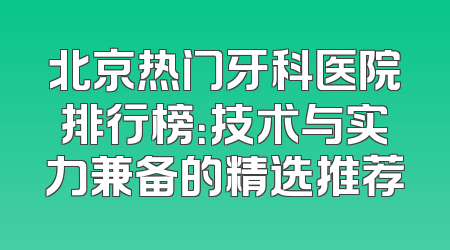 北京热门牙科医院排行榜：技术与实力兼备的精选推荐