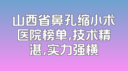 山西省鼻孔缩小术医院榜单，技术精湛，实力强横