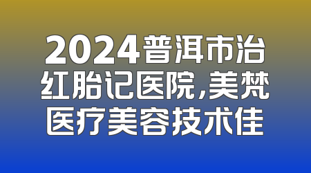 2024普洱市治红胎记医院，美梵医疗美容技术佳