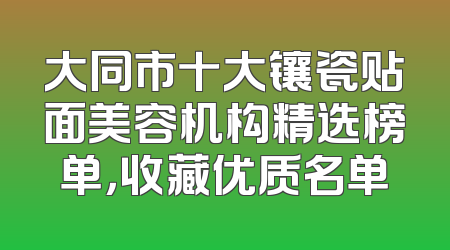 大同市十大镶瓷贴面美容机构精选榜单，收藏优质名单