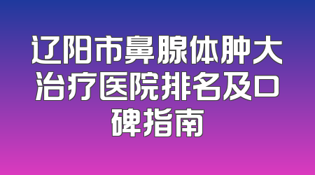辽阳市鼻腺体肿大治疗医院排名及口碑指南