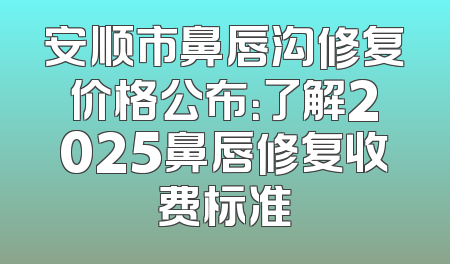 安顺市鼻唇沟修复价格公布：了解2025鼻唇修复收费标准