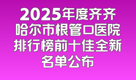2025年度齐齐哈尔市根管口医院排行榜前十佳全新名单公布