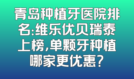 青岛种植牙医院排名：维乐优贝瑞泰上榜，单颗牙种植哪家更优惠？