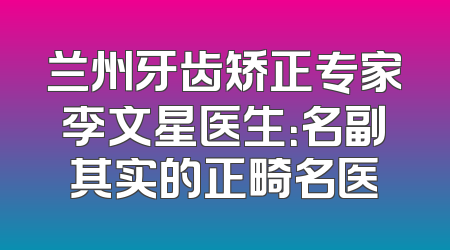兰州牙齿矫正专家李文星医生：名副其实的正畸名医