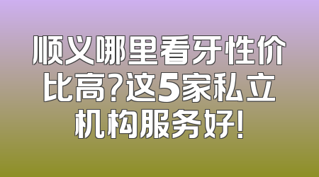 顺义哪里看牙性价比高？这5家私立机构服务好！
