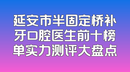 延安市半固定桥补牙口腔医生前十榜单实力测评大盘点