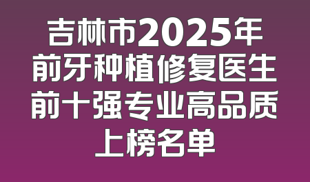 吉林市2025年前牙种植修复医生前十强专业高品质上榜名单