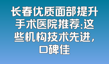 长春优质面部提升手术医院推荐：这些机构技术先进，口碑佳