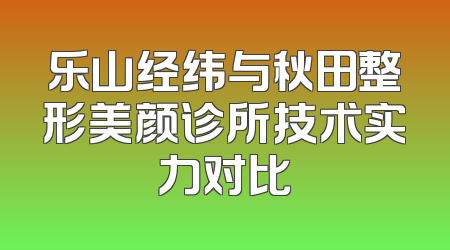 乐山经纬与秋田整形美颜诊所技术实力对比