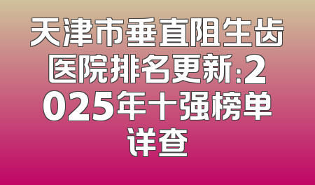 天津市垂直阻生齿医院排名更新：2025年十强榜单详查