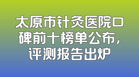 太原市针灸医院口碑前十榜单公布，评测报告出炉