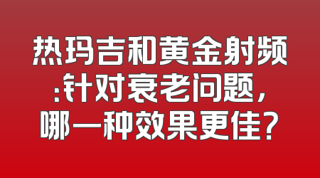 热玛吉和黄金射频：针对衰老问题，哪一种效果更佳？