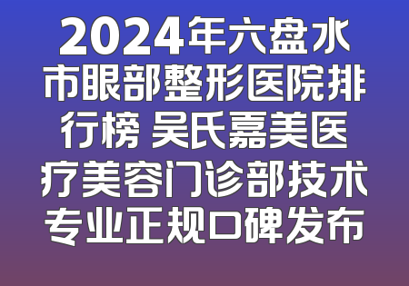2024年六盘水市眼部整形医院排行榜 吴氏嘉美医疗美容门诊部技术专业正规口碑发布
