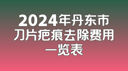 2024年丹东市刀片疤痕去除费用一览表
