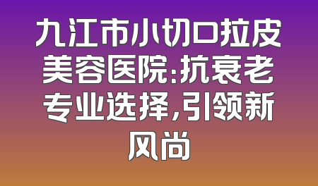 九江市小切口拉皮美容医院：抗衰老专业选择，引领新风尚