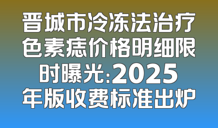 晋城市冷冻法治疗色素痣价格明细限时曝光：2025年版收费标准出炉