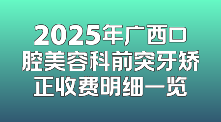 2025年广西口腔美容科前突牙矫正收费明细一览