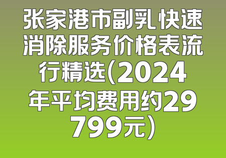 张家港市副乳快速消除服务价格表流行精选（2024年平均费用约29799元）