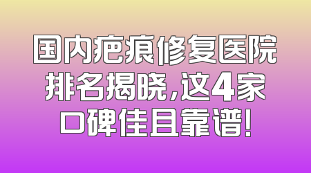 国内疤痕修复医院排名揭晓，这4家口碑佳且靠谱！